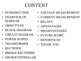 CONTENT 
• INTRODUCTION 
• OVERVIEW OF 
SEMINAR 
• OBJECTIVES 
• BLOCK DIAGRAM 
• CIRCUIT DIAGRAM 
• POWER SUPPLY 
• TRANSFORMER 
• RECTIFIER 
• BRIDGE RECTIFRER 
• MICROCONTROLLER 
• VOLTAGE MEASUREMENT 
• CURRENT MEASUREMENT 
• RELAYS 
• ADVANTAGES 
• DISADVANTAGES 
• FUTURE SCOPE 
• REFERENCES 
• THANK YOU 
 