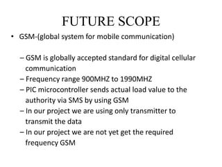 FUTURE SCOPE 
• GSM-(global system for mobile communication) 
– GSM is globally accepted standard for digital cellular 
communication 
– Frequency range 900MHZ to 1990MHZ 
– PIC microcontroller sends actual load value to the 
authority via SMS by using GSM 
– In our project we are using only transmitter to 
transmit the data 
– In our project we are not yet get the required 
frequency GSM 
 