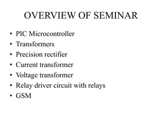 OVERVIEW OF SEMINAR 
• PIC Microcontroller 
• Transformers 
• Precision rectifier 
• Current transformer 
• Voltage transformer 
• Relay driver circuit with relays 
• GSM 
 
