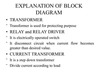 EXPLANATION OF BLOCK 
DIAGRAM 
• TRANSFORMER 
‾ Transformer is used for protecting purpose 
• RELAY and RELAY DRIVER 
‾ It is electrically operated switch 
‾ It disconnect circuit when current flow becomes 
greater than desired value. 
• CURRENT TRANSFORMER 
‾ It is a step down transformer 
‾ Divide current according to load 
 