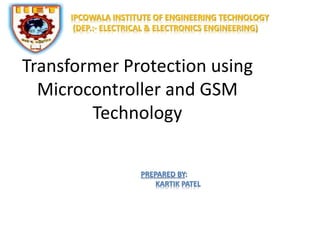 IPCOWALA INSTITUTE OF ENGINEERING TECHNOLOGY 
(DEP.:- ELECTRICAL & ELECTRONICS ENGINEERING) 
Transformer Protection using 
Microcontroller and GSM 
Technology 
PREPARED BY: 
KARTIK PATEL 
 