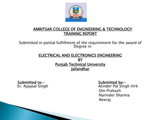AMRITSAR COLLEGE OF ENGINEERING & TECHNOLOGY
TRAINING REPORT
Submitted in partial fulfillment of the requirement for the award of
Degree in
ELECTRICAL AND ELECTRONICS ENGINEERING
BY
Punjab Technical University
Jallandhar
Submitted to:- Submitted by:-
Er. Ajaypal Singh Atinder Pal Singh Virk
Om Prakash
Narinder Sharma
Neeraj
 