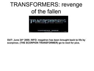 TRANSFORMERS: revenge of the fallen OUT: June 24 th  2009. INFO: megatron has been brought back to life by scorpinox. (THE SCORPION TRANSFORMER) go to next for pics. 