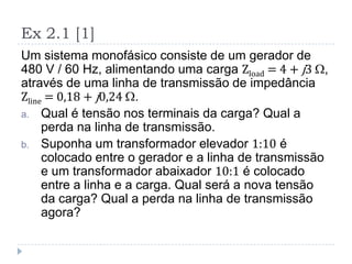 Ex 2.1 [1]
Um sistema monofásico consiste de um gerador de
480 V / 60 Hz, alimentando uma carga Zload = 4 + j3 ,
através de uma linha de transmissão de impedância
Zline = 0,18 + j0,24 .
a. Qual é tensão nos terminais da carga? Qual a
perda na linha de transmissão.
b. Suponha um transformador elevador 1:10 é
colocado entre o gerador e a linha de transmissão
e um transformador abaixador 10:1 é colocado
entre a linha e a carga. Qual será a nova tensão
da carga? Qual a perda na linha de transmissão
agora?
 
