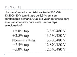 Ex 2.6 [1]
Um transformador de distribuição de 500 kVA,
13.200/480 V tem 4 taps de 2,5 % em seu
enrolamento primário. Qual é o valor da tensão para
este transformador para cada um dos taps
selecionados?
 