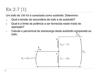 Ex 2.7 [1]
Um trafo de 100 VA é conectado como autotrafo. Determine:
a. Qual a tensão do secundário do trafo e do autotrafo?
b. Qual é o limite de potência a ser fornecida neste modo de
operação?
c. Calcule o percentual de sobrecarga deste autotrafo comparado ao
trafo.
 