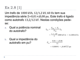 Ex 2.8 [1]
Um trafo de 1000 kVA, 12/1,2 kV, 60 Hz tem sua
impedância série Z=0,01+j0,08 pu. Este trafo é ligado
como autotrafo 13,2/12 kV. Nestas condições pede-
se:
a. Qual a potência nominal
do autotrafo?
b. Qual a impedância do
autotrafo em pu?
 