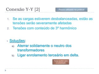 Conexão Y-Y [2]
1. Se as cargas estiverem desbalanceadas, estão as
tensões serão severamente afetadas
2. Tensões com conteúdo de 3º harmônico
• Soluções:
a) Aterrar solidamente o neutro dos
transformadores
b) Ligar enrolamento terceário em delta.
Força auxiliar para
a subestação
Pouco utilizado na prática!
 