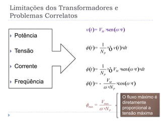 Limitações dos Transformadores e
Problemas Correlatos
 Potência
 Tensão
 Corrente
 Freqüência
( ) ( )
( ) ( )
( ) ( )
( ) ( )
max
max
1
1
sen
cos
sen
P
M
P
M
P
M
P
t v t dt
N
t V t dt
N
V
t
v t
V
V
N
t
t
N
= × ×
= × × × ×
= - × ×
= × ×
=
×
×
ò
ò
O fluxo máximo é
diretamente
proporcional a
tensão máxima
 