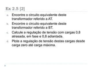 Ex 2.5 [2]
a. Encontre o circuito equivalente deste
transformador referido a AT.
b. Encontre o circuito equivalente deste
transformador referido a BT.
c. Calcule a regulação de tensão com cargas 0,8
atrasada, em fase e 0,8 adiantada.
d. Plote a regulação de tensão destas cargas desde
carga zero até carga máxima.
 