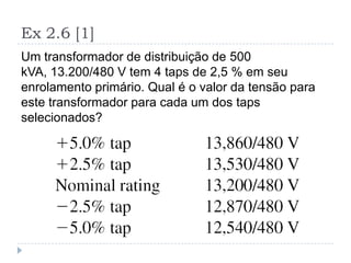 Ex 2.6 [1]
Um transformador de distribuição de 500
kVA, 13.200/480 V tem 4 taps de 2,5 % em seu
enrolamento primário. Qual é o valor da tensão para
este transformador para cada um dos taps
selecionados?
 