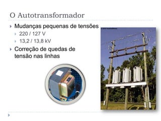 O Autotransformador
 Mudanças pequenas de tensões
 220 / 127 V
 13,2 / 13,8 kV
 Correção de quedas de
tensão nas linhas
 