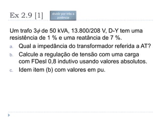 Ex 2.9 [1]
Um trafo 3 de 50 kVA, 13.800/208 V, D-Y tem uma
resistência de 1 % e uma reatância de 7 %.
a. Qual a impedância do transformador referida a AT?
b. Calcule a regulação de tensão com uma carga
com FDesl 0,8 indutivo usando valores absolutos.
c. Idem item (b) com valores em pu.
dividir por três a
potência
 
