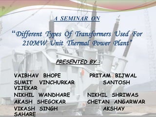 A SEMINAR ON
“Different Types Of Transformers Used For
210MW Unit Thermal Power Plant”
PRESENTED BY :
VAIBHAV BHOPE PRITAM BIJWAL
SUMIT VINCHURKAR SANTOSH
VIJEKAR
NIKHIL WANDHARE NIKHIL SHRIWAS
AKASH SHEGOKAR CHETAN ANGARWAR
VIKASH SINGH AKSHAY
SAHARE
 