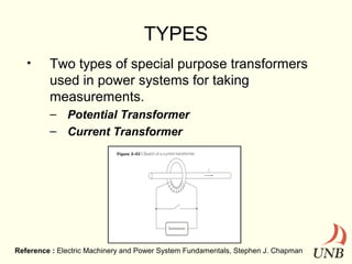 TYPES
•

Two types of special purpose transformers
used in power systems for taking
measurements.
– Potential Transformer
– Current Transformer

Reference : Electric Machinery and Power System Fundamentals, Stephen J. Chapman

 