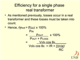 Efficiency for a single phase
real transformer
• As mentioned previously, losses occur in a real
transformer and these losses must be taken into
count.
• Hence, ηReal = POUT x 100%
PIN
=
POUT
x 100%
POUT + PLOSS
=
VSIS cos θS_________
VSIS cos θS + i2R + (VP/a)2
RC

 