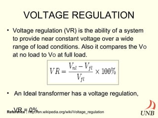 VOLTAGE REGULATION
• Voltage regulation (VR) is the ability of a system
to provide near constant voltage over a wide
range of load conditions. Also it compares the V O
at no load to VO at full load.

• An Ideal transformer has a voltage regulation,
VR = 0%

Reference : http://en.wikipedia.org/wiki/Voltage_regulation

 