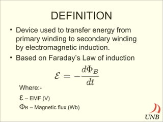 DEFINITION
• Device used to transfer energy from
primary winding to secondary winding
by electromagnetic induction.
• Based on Faraday’s Law of induction

Where:-

ε – EMF (V)
ΦB – Magnetic flux (Wb)

 