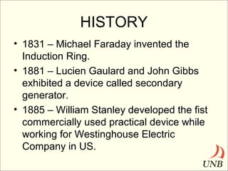 HISTORY
• 1831 – Michael Faraday invented the
Induction Ring.
• 1881 – Lucien Gaulard and John Gibbs
exhibited a device called secondary
generator.
• 1885 – William Stanley developed the fist
commercially used practical device while
working for Westinghouse Electric
Company in US.

 