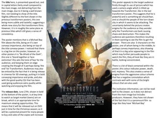 The title here, is presented spaced out, and 
in capital letters fairly small compared to 
the main image, not detracting from the 
main image, due to it being a well known 
film, not needing to show of the title. 
Slightly different to the font shown in the 
previous transformers posters, this one 
being more subtle and tasteful, suggesting a 
whole new story for the transformers films. 
However, it is in roughly the same place as 
previous titles which still gives a sense of 
consistency. 
The poster mentions that is a Michael Bay 
film above the title, being on it’s own 
conveys importance, also being on top of 
the title conveys power. I noticed that there 
is a tag line on this poster, however, on 
other posters it is “Be Afraid of the Dark”, 
this one is ‘Stand together or face 
extinction’ this sets the tone of fear for the 
audience, and keeping them on edge 
creating the though of it perhaps being ‘the 
end’ for Transformers. Audiences may also 
be enticed by the fact that it is being release 
in cinemas for 3D viewings, putting it in bold 
conveying importance and pride, and also 
with the good quality CGI that has been 
used giving audiences extra quality while 
watching and enjoying the film. 
The release date, June 27th, shown in bold 
at the bottom of the poster, is at key time 
to watch as target market (teens) are on 
break, which is an appropriate time for 
maximum viewing opportunities. This 
means that it will be released out on DVD 
just in time for the Christmas season; so it 
will be a potential present for many people 
to buy and sales of the copies will increase. 
This poster appeals to the target audience 
firstly through its use of picture which has 
used a camera angle which is tilted up 
towards the Transformer, like in the last 
transformers poster, This suggests that he is 
powerful and is something we should fear, 
and so should the people of the torn down 
city in which it seems to be attacking. The 
uncertainty behind the picture creates 
enigma for the audience as they wonder 
why the Transformers are back causing 
chaos and destruction. This makes the 
audience ask questions therefore resulting 
in them wanting to see the film to get the 
answer. There are also 3 characters on the 
poster, one of whom being in the middle, to 
perhaps convey importance, also showing 
of that it is a big actor appearing in the film 
which may further persuade people to 
watch the film, they all look like they are in 
battle, looking concentrated. 
There is a lot of black contained within the 
poster; this colour indicates power, death, 
evil, mystery. This also creates a sense of 
enigma from the aggressive colour scheme 
that has a negative connotation which 
contrasts well with some of the bright 
colours that are also used. 
The institution information, can not be read 
well to the viewer, so it does not detract 
from the main image but includes 
producers. However, they have not shown 
of the fact that it is a paramount film so 
large like they have ‘Michael Bay’ 

