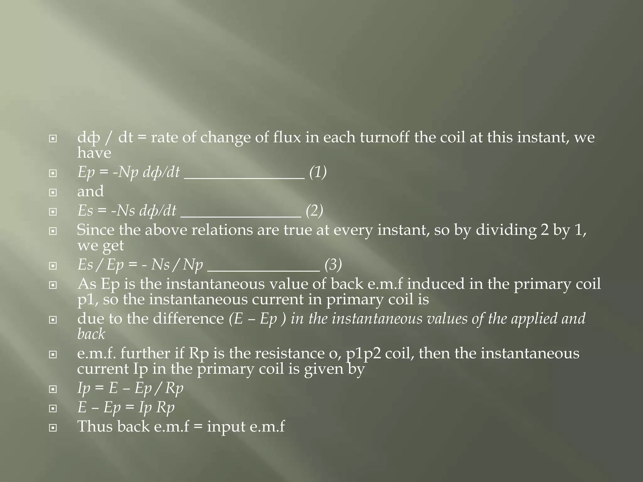  dф / dt = rate of change of flux in each turnoff the coil at this instant, we
have
 Ep = -Np dф/dt _______________ (1)
 and
 Es = -Ns dф/dt _______________ (2)
 Since the above relations are true at every instant, so by dividing 2 by 1,
we get
 Es / Ep = - Ns / Np ______________ (3)
 As Ep is the instantaneous value of back e.m.f induced in the primary coil
p1, so the instantaneous current in primary coil is
 due to the difference (E – Ep ) in the instantaneous values of the applied and
back
 e.m.f. further if Rp is the resistance o, p1p2 coil, then the instantaneous
current Ip in the primary coil is given by
 Ip = E – Ep / Rp
 E – Ep = Ip Rp
 Thus back e.m.f = input e.m.f
 