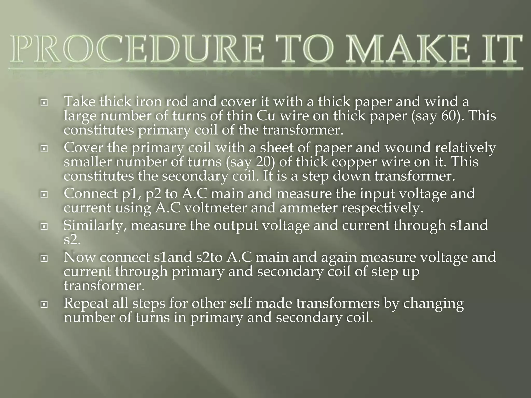 Take thick iron rod and cover it with a thick paper and wind a
large number of turns of thin Cu wire on thick paper (say 60). This
constitutes primary coil of the transformer.
 Cover the primary coil with a sheet of paper and wound relatively
smaller number of turns (say 20) of thick copper wire on it. This
constitutes the secondary coil. It is a step down transformer.
 Connect p1, p2 to A.C main and measure the input voltage and
current using A.C voltmeter and ammeter respectively.
 Similarly, measure the output voltage and current through s1and
s2.
 Now connect s1and s2to A.C main and again measure voltage and
current through primary and secondary coil of step up
transformer.
 Repeat all steps for other self made transformers by changing
number of turns in primary and secondary coil.
 