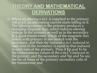  When an altering e.m.f. is supplied to the primary
coil p1p2, an alternating current starts falling in it.
The altering current in the primary produces a
changing magnetic flux, which induces altering
voltage in the primary as well as in the secondary.
In a good-transformer, whole of the magnetic flux
linked with primary is also linked with the
secondary, and then the induced e.m.f. induced in
each turn of the secondary is equal to that induced
in each turn of the primary. Thus if Ep and Es be
the instantaneous values of the e.m.f.’s induced in
the primary and the secondary and Np and Ns are
the no. of turns of the primary secondary coils of
the transformer and
 
