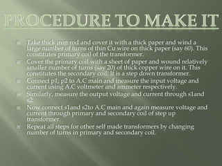  Take thick iron rod and cover it with a thick paper and wind a
large number of turns of thin Cu wire on thick paper (say 60). This
constitutes primary coil of the transformer.
 Cover the primary coil with a sheet of paper and wound relatively
smaller number of turns (say 20) of thick copper wire on it. This
constitutes the secondary coil. It is a step down transformer.
 Connect p1, p2 to A.C main and measure the input voltage and
current using A.C voltmeter and ammeter respectively.
 Similarly, measure the output voltage and current through s1and
s2.
 Now connect s1and s2to A.C main and again measure voltage and
current through primary and secondary coil of step up
transformer.
 Repeat all steps for other self made transformers by changing
number of turns in primary and secondary coil.
 