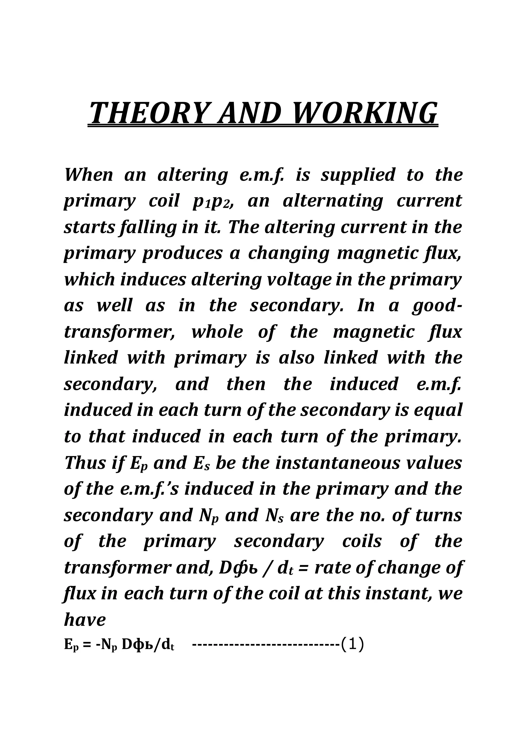 THEORY AND WORKING
When an altering e.m.f. is supplied to the
primary coil p1p2, an alternating current
starts falling in it. The altering current in the
primary produces a changing magnetic flux,
which induces altering voltage in the primary
as well as in the secondary. In a good-
transformer, whole of the magnetic flux
linked with primary is also linked with the
secondary, and then the induced e.m.f.
induced in each turn of the secondary is equal
to that induced in each turn of the primary.
Thus if Ep and Es be the instantaneous values
of the e.m.f.’s induced in the primary and the
secondary and Np and Ns are the no. of turns
of the primary secondary coils of the
transformer and, Dфь / dt = rate of change of
flux in each turn of the coil at this instant, we
have
Ep = -Np Dфь/dt ----------------------------(1)
 