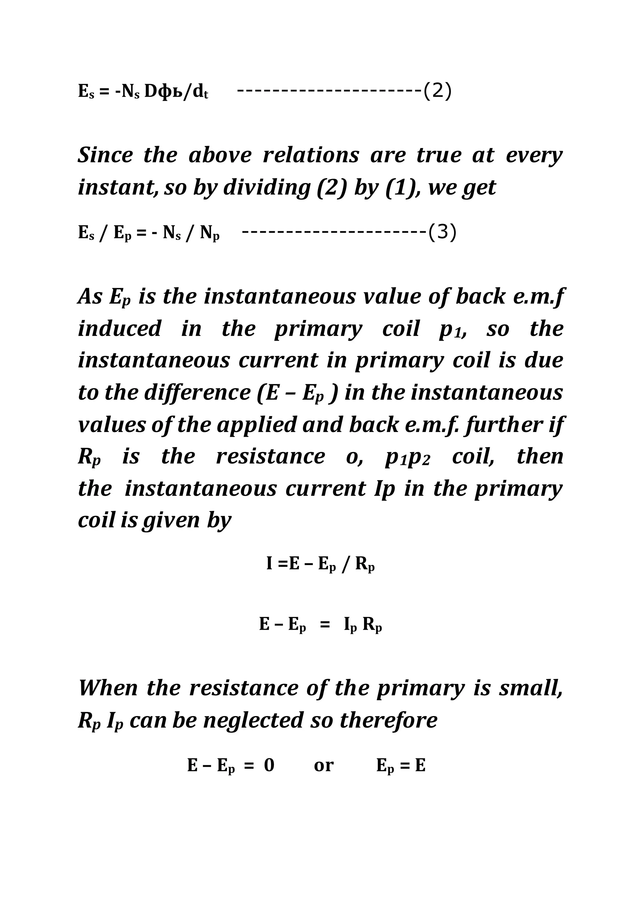 Es = -Ns Dфь/dt ---------------------(2)
Since the above relations are true at every
instant, so by dividing (2) by (1), we get
Es / Ep = - Ns / Np ---------------------(3)
As Ep is the instantaneous value of back e.m.f
induced in the primary coil p1, so the
instantaneous current in primary coil is due
to the difference (E – Ep ) in the instantaneous
values of the applied and back e.m.f. further if
Rp is the resistance o, p1p2 coil, then
the instantaneous current Ip in the primary
coil is given by
I =E – Ep / Rp
E – Ep = Ip Rp
When the resistance of the primary is small,
Rp Ip can be neglected so therefore
E – Ep = 0 or Ep = E
 