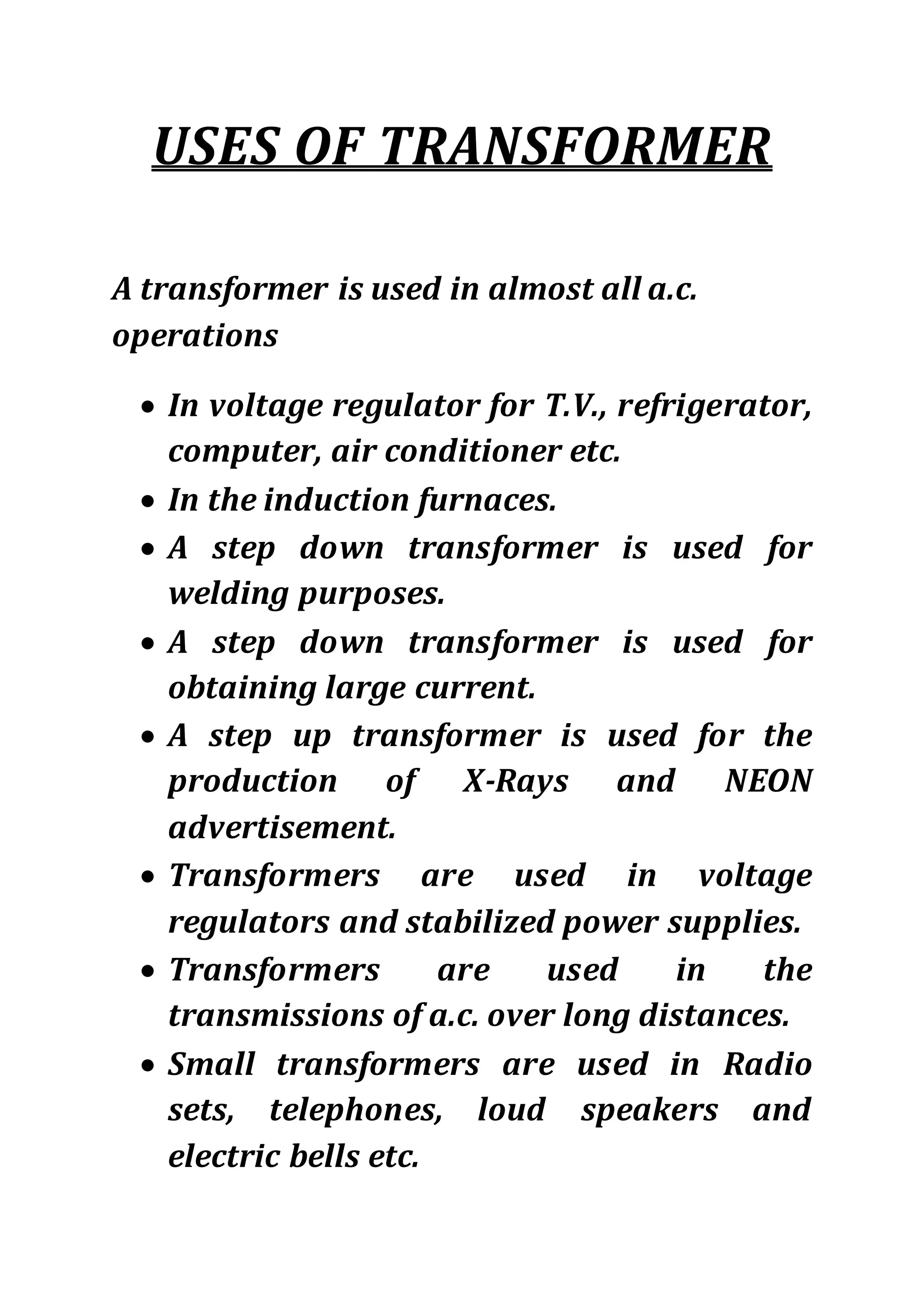 USES OF TRANSFORMER
A transformer is used in almost all a.c.
operations
 In voltage regulator for T.V., refrigerator,
computer, air conditioner etc.
 In the induction furnaces.
 A step down transformer is used for
welding purposes.
 A step down transformer is used for
obtaining large current.
 A step up transformer is used for the
production of X-Rays and NEON
advertisement.
 Transformers are used in voltage
regulators and stabilized power supplies.
 Transformers are used in the
transmissions of a.c. over long distances.
 Small transformers are used in Radio
sets, telephones, loud speakers and
electric bells etc.
 
