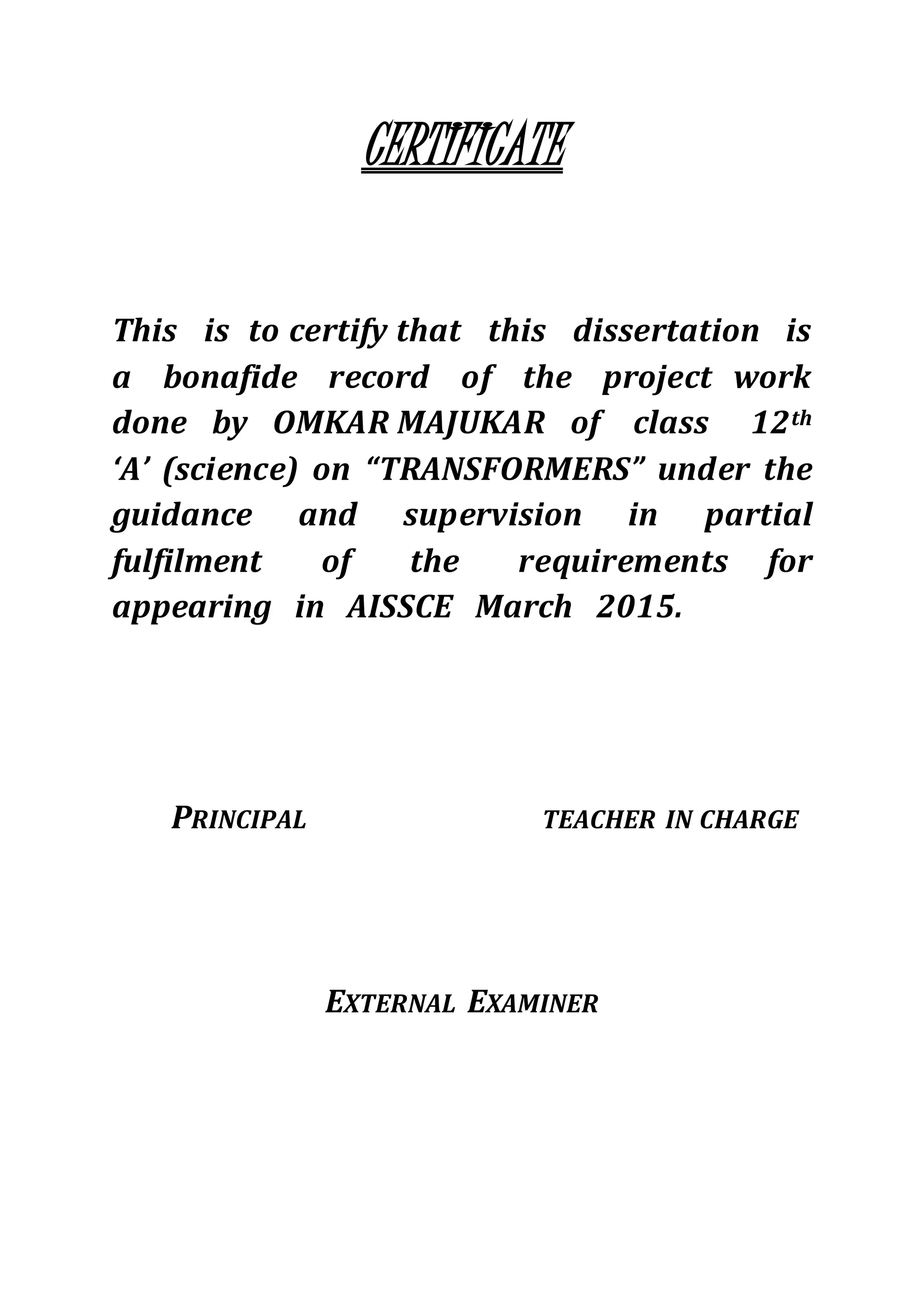 CERTIFICATE
This is to certify that this dissertation is
a bonafide record of the project work
done by OMKAR MAJUKAR of class 12th
‘A’ (science) on “TRANSFORMERS” under the
guidance and supervision in partial
fulfilment of the requirements for
appearing in AISSCE March 2015.
PRINCIPAL TEACHER IN CHARGE
EXTERNAL EXAMINER
 
