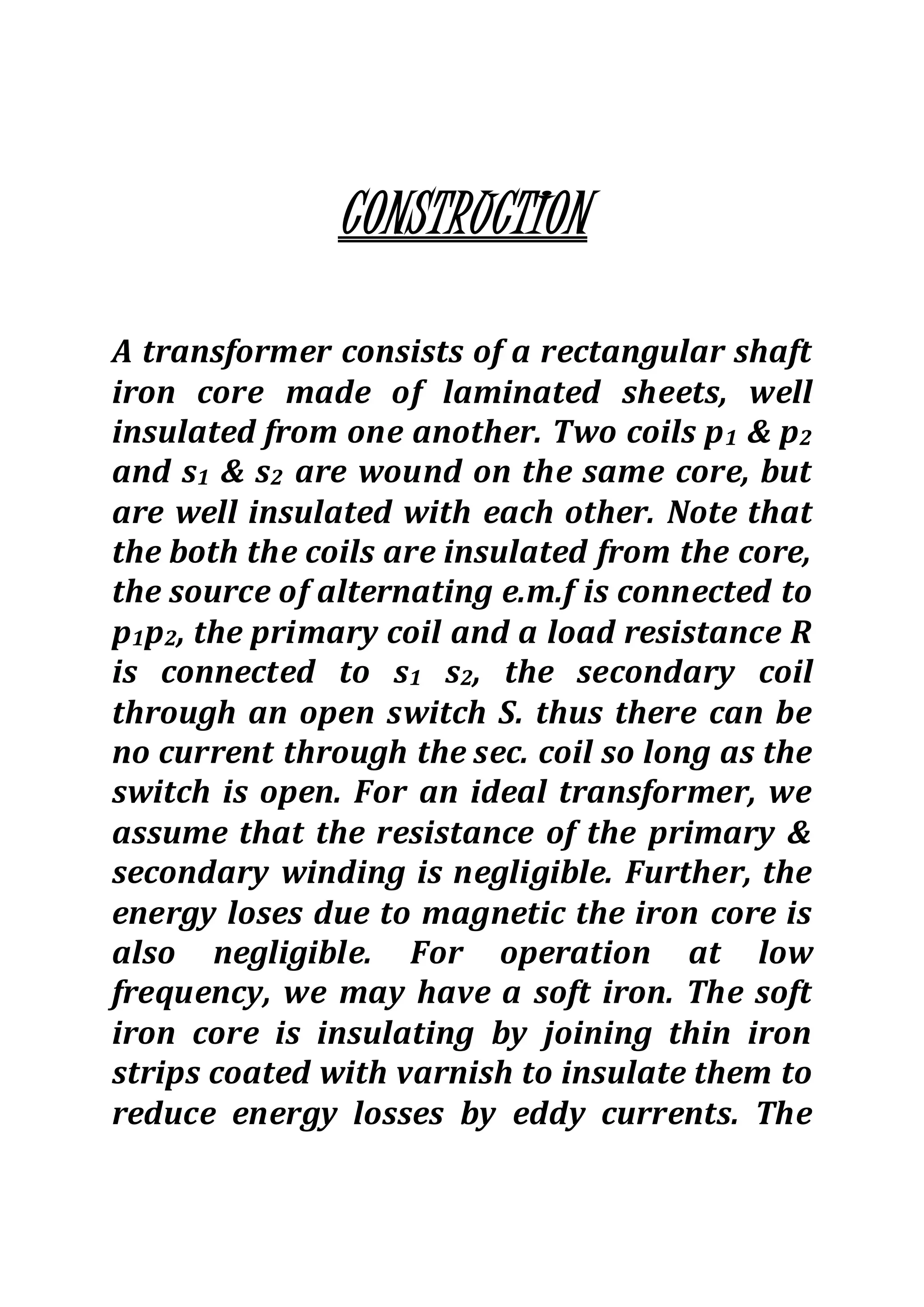 CONSTRUCTION
A transformer consists of a rectangular shaft
iron core made of laminated sheets, well
insulated from one another. Two coils p1 & p2
and s1 & s2 are wound on the same core, but
are well insulated with each other. Note that
the both the coils are insulated from the core,
the source of alternating e.m.f is connected to
p1p2, the primary coil and a load resistance R
is connected to s1 s2, the secondary coil
through an open switch S. thus there can be
no current through the sec. coil so long as the
switch is open. For an ideal transformer, we
assume that the resistance of the primary &
secondary winding is negligible. Further, the
energy loses due to magnetic the iron core is
also negligible. For operation at low
frequency, we may have a soft iron. The soft
iron core is insulating by joining thin iron
strips coated with varnish to insulate them to
reduce energy losses by eddy currents. The
 