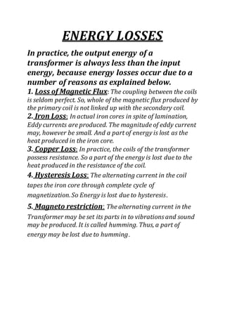 ENERGY LOSSES
In practice, the output energy of a
transformer is always less than the input
energy, because energy losses occur due to a
number of reasons as explained below.
1. Loss of Magnetic Flux: The coupling between the coils
is seldom perfect. So, whole of the magnetic flux produced by
the primary coil is not linked up with the secondary coil.
2. Iron Loss: In actual iron cores in spite of lamination,
Eddy currents are produced. The magnitude of eddy current
may, however be small. And a part of energy is lost as the
heat produced in the iron core.
3. Copper Loss: In practice, the coils of the transformer
possess resistance. So a part of the energy is lost due to the
heat produced in the resistance of the coil.
4. Hysteresis Loss: The alternating current in the coil
tapes the iron core through complete cycle of
magnetization.So Energy is lost due to hysteresis.
5. Magneto restriction: The alternating current in the
Transformer may be set its parts in to vibrations and sound
may be produced. It is called humming. Thus, a part of
energy may be lost due to humming.
 
