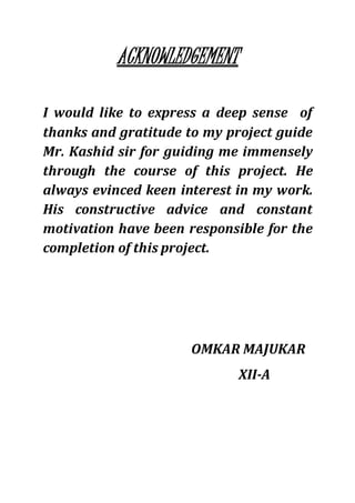 ACKNOWLEDGEMENT
I would like to express a deep sense of
thanks and gratitude to my project guide
Mr. Kashid sir for guiding me immensely
through the course of this project. He
always evinced keen interest in my work.
His constructive advice and constant
motivation have been responsible for the
completion of this project.
OMKAR MAJUKAR
XII-A
 