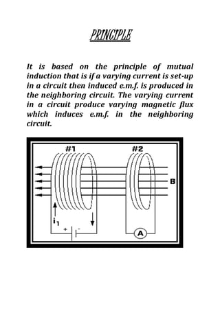 PRINCIPLE
It is based on the principle of mutual
induction that is if a varying current is set-up
in a circuit then induced e.m.f. is produced in
the neighboring circuit. The varying current
in a circuit produce varying magnetic flux
which induces e.m.f. in the neighboring
circuit.
 