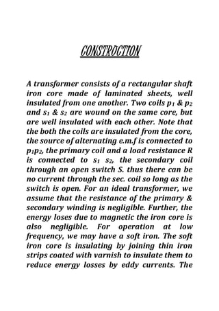 CONSTRUCTION
A transformer consists of a rectangular shaft
iron core made of laminated sheets, well
insulated from one another. Two coils p1 & p2
and s1 & s2 are wound on the same core, but
are well insulated with each other. Note that
the both the coils are insulated from the core,
the source of alternating e.m.f is connected to
p1p2, the primary coil and a load resistance R
is connected to s1 s2, the secondary coil
through an open switch S. thus there can be
no current through the sec. coil so long as the
switch is open. For an ideal transformer, we
assume that the resistance of the primary &
secondary winding is negligible. Further, the
energy loses due to magnetic the iron core is
also negligible. For operation at low
frequency, we may have a soft iron. The soft
iron core is insulating by joining thin iron
strips coated with varnish to insulate them to
reduce energy losses by eddy currents. The
 