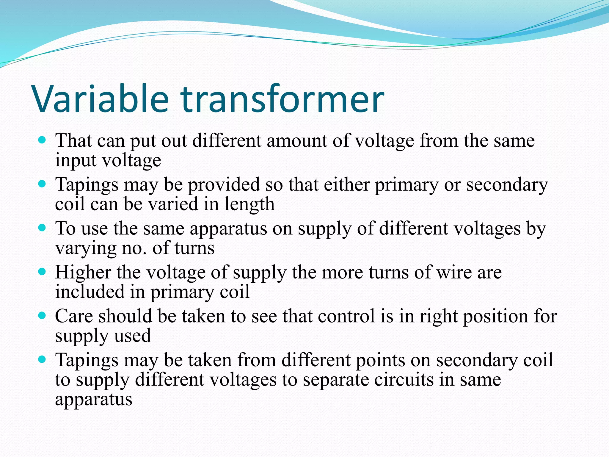 Variable transformer
 That can put out different amount of voltage from the same
input voltage
 Tapings may be provided so that either primary or secondary
coil can be varied in length
 To use the same apparatus on supply of different voltages by
varying no. of turns
 Higher the voltage of supply the more turns of wire are
included in primary coil
 Care should be taken to see that control is in right position for
supply used
 Tapings may be taken from different points on secondary coil
to supply different voltages to separate circuits in same
apparatus
 