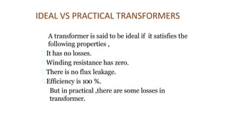 IDEAL VS PRACTICAL TRANSFORMERS
A transformer is said to be ideal if it satisfies the
following properties ,
It has no losses.
Winding resistance has zero.
There is no flux leakage.
Efficiency is 100 %.
But in practical ,there are some losses in
transformer.
 