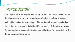One of greatest advantage of alternating current over direct current is that
the alternating currents can be easily transferable from lowest voltage to
high or high voltage to low voltage. . Alternating voltage can be raised or
lowered as per requirements in the different stages of electrical network as
Generation ,transmission, distribution and utilization. This is possible with a
device known as transformer.
INTRODUCTION
 