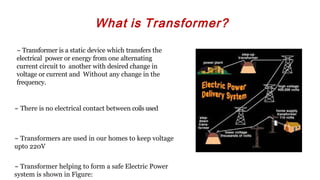 What is Transformer?
~ Transformer is a static device which transfers the
electrical power or energy from one alternating
current circuit to another with desired change in
voltage or current and Without any change in the
frequency.
~ There is no electrical contact between coils used
~ Transformers are used in our homes to keep voltage
upto 220V
~ Transformer helping to form a safe Electric Power
system is shown in Figure:
 