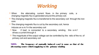  When the alternating current flows in the primary coils, a
changing magnetic flux is generated around the primary coil.
 The changing magnetic flux is transferred to the secondary coil through the iron
core
 The changing magnetic flux is cut by the secondary coil, hence
induces an e.m.f in the secondary coil
 Now if load is connected to a secondary winding, this e.m.f
drives a current through it
 The magnitude of the output voltage can be controlled by the ratio of the no. of
primary coil and secondary coil
Working
NOTE: The frequency of mutually induced e.m.f is same as that of the
alternating source which supplying to the primary winding
 