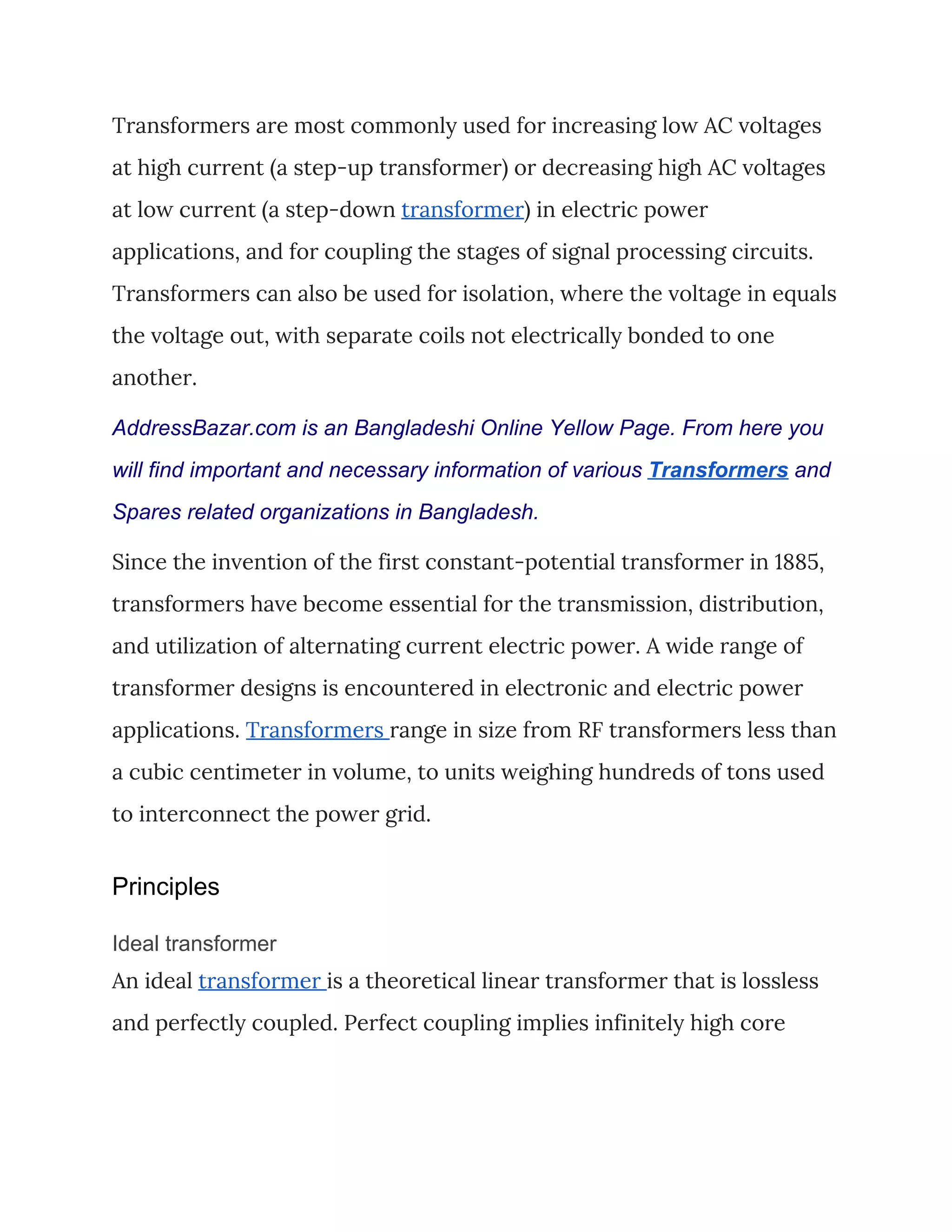 Transformers are most commonly used for increasing low AC voltages 
at high current (a step-up transformer) or decreasing high AC voltages 
at low current (a step-down ​transformer​) in electric power 
applications, and for coupling the stages of signal processing circuits. 
Transformers can also be used for isolation, where the voltage in equals 
the voltage out, with separate coils not electrically bonded to one 
another. 
AddressBazar.com is an Bangladeshi Online Yellow Page. From here you
will find important and necessary information of various ​Transformers​ and
Spares related organizations in Bangladesh.
Since the invention of the first constant-potential transformer in 1885, 
transformers have become essential for the transmission, distribution, 
and utilization of alternating current electric power. A wide range of 
transformer designs is encountered in electronic and electric power 
applications. ​Transformers ​range in size from RF transformers less than 
a cubic centimeter in volume, to units weighing hundreds of tons used 
to interconnect the power grid. 
Principles
Ideal transformer
An ideal ​transformer ​is a theoretical linear transformer that is lossless 
and perfectly coupled. Perfect coupling implies infinitely high core 
 