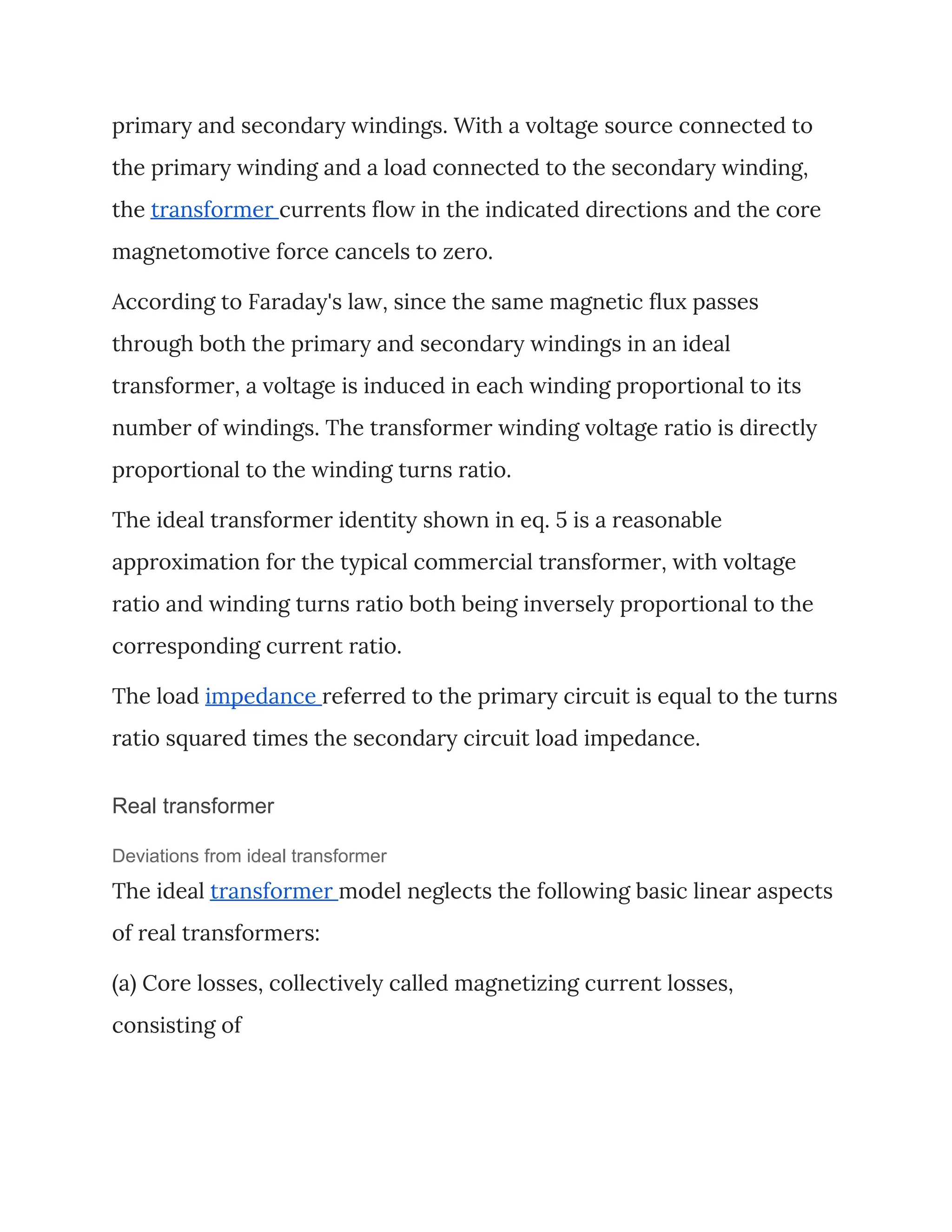 primary and secondary windings. With a voltage source connected to 
the primary winding and a load connected to the secondary winding, 
the ​transformer ​currents flow in the indicated directions and the core 
magnetomotive force cancels to zero. 
According to Faraday's law, since the same magnetic flux passes 
through both the primary and secondary windings in an ideal 
transformer, a voltage is induced in each winding proportional to its 
number of windings. The transformer winding voltage ratio is directly 
proportional to the winding turns ratio. 
The ideal transformer identity shown in eq. 5 is a reasonable 
approximation for the typical commercial transformer, with voltage 
ratio and winding turns ratio both being inversely proportional to the 
corresponding current ratio. 
The load ​impedance ​referred to the primary circuit is equal to the turns 
ratio squared times the secondary circuit load impedance. 
Real transformer
Deviations from ideal transformer
The ideal ​transformer ​model neglects the following basic linear aspects 
of real transformers: 
(a) Core losses, collectively called magnetizing current losses, 
consisting of 
 