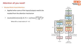 Attention all you need!
• Masked Multi-Head Attention
• Applied when some of the inputs/outputs need to be
masked from the attention mechanism
• 𝑚𝑚𝑚𝑚𝑚𝑚𝑚𝑚𝑚𝑚𝑚𝑚𝑚𝑚𝑚𝑚𝑚𝑚𝑚𝑚𝑚𝑚𝑚𝑚𝑚𝑚𝑚𝑚𝑚𝑚 𝑄𝑄, 𝐾𝐾, 𝑉𝑉 = 𝑠𝑠𝑠𝑠𝑠𝑠𝑠𝑠𝑠𝑠𝑠𝑠𝑠𝑠
𝑄𝑄𝑇𝑇𝐾𝐾+𝑀𝑀
𝑑𝑑𝐾𝐾
𝑉𝑉
Where M is a mask matrix of −∞’s
 