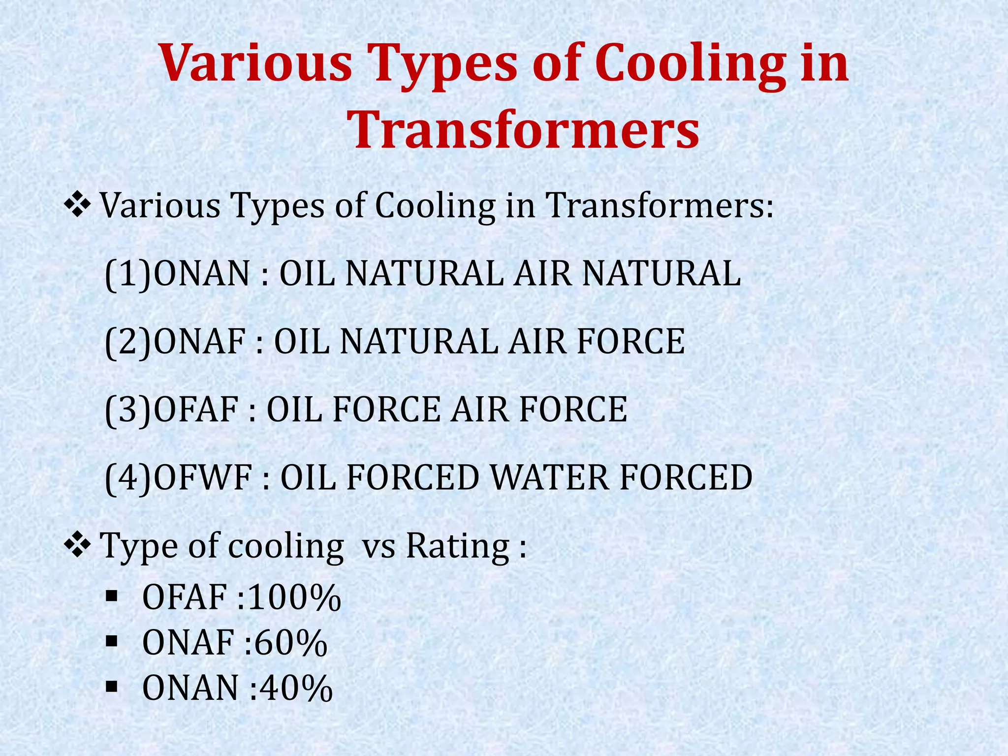 Various Types of Cooling in
Transformers
Various Types of Cooling in Transformers:
(1)ONAN : OIL NATURAL AIR NATURAL
(2)ONAF : OIL NATURAL AIR FORCE
(3)OFAF : OIL FORCE AIR FORCE
(4)OFWF : OIL FORCED WATER FORCED
Type of cooling vs Rating :
 OFAF :100%
 ONAF :60%
 ONAN :40%
 