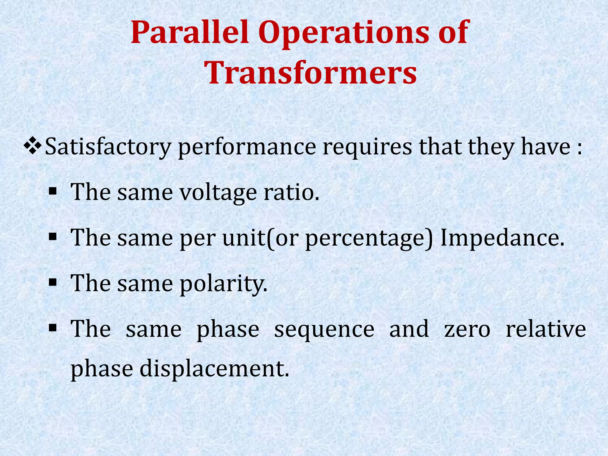 Parallel Operations of
Transformers
Satisfactory performance requires that they have :
 The same voltage ratio.
 The same per unit(or percentage) Impedance.
 The same polarity.
 The same phase sequence and zero relative
phase displacement.
 