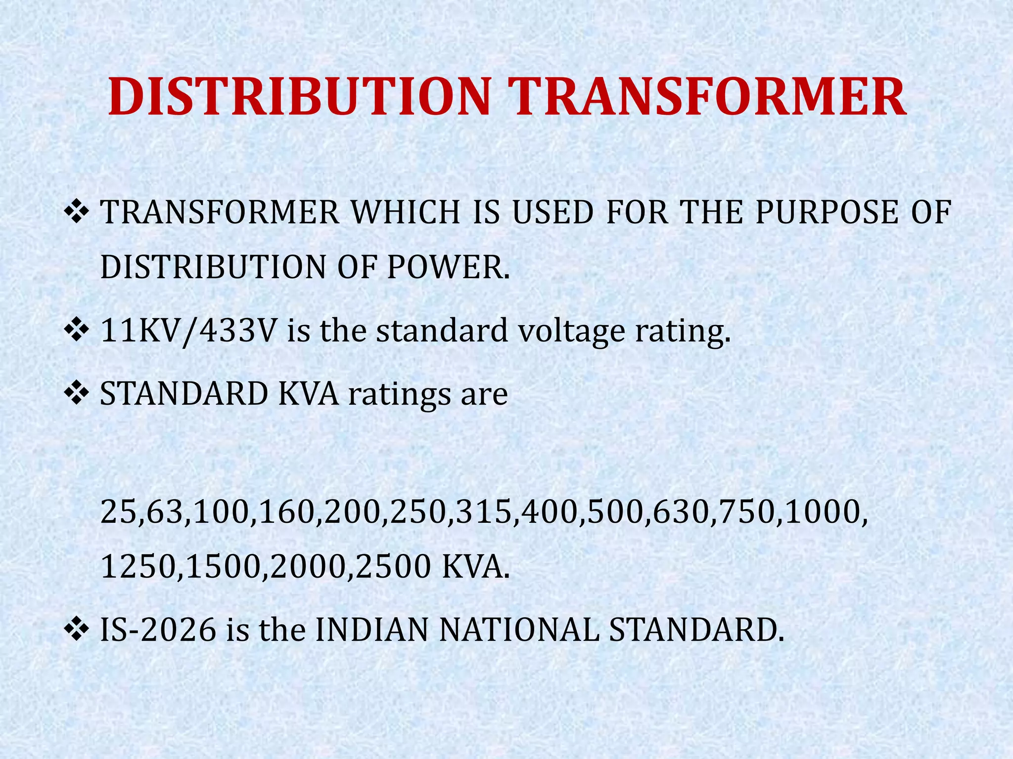 DISTRIBUTION TRANSFORMER
 TRANSFORMER WHICH IS USED FOR THE PURPOSE OF
DISTRIBUTION OF POWER.
 11KV/433V is the standard voltage rating.
 STANDARD KVA ratings are
25,63,100,160,200,250,315,400,500,630,750,1000,
1250,1500,2000,2500 KVA.
 IS-2026 is the INDIAN NATIONAL STANDARD.
 