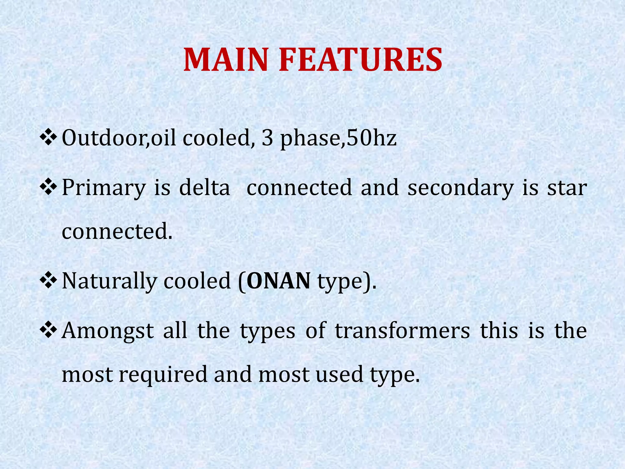 MAIN FEATURES
Outdoor,oil cooled, 3 phase,50hz
Primary is delta connected and secondary is star
connected.
Naturally cooled (ONAN type).
Amongst all the types of transformers this is the
most required and most used type.
 
