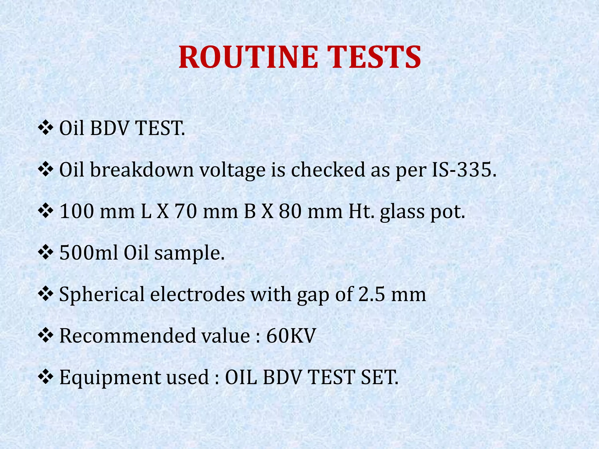 ROUTINE TESTS
 Oil BDV TEST.
 Oil breakdown voltage is checked as per IS-335.
 100 mm L X 70 mm B X 80 mm Ht. glass pot.
 500ml Oil sample.
 Spherical electrodes with gap of 2.5 mm
 Recommended value : 60KV
 Equipment used : OIL BDV TEST SET.
 